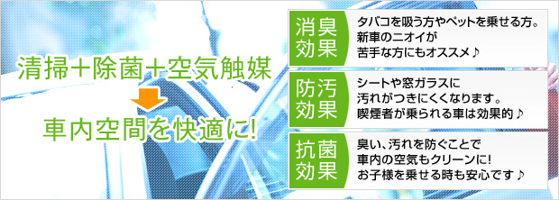 清掃+除菌+空気触媒で車内空間を快適に! 消臭効果:タバコを吸う方やペットを乗せる方。新車のニオイが苦手な方にもオススメ♪ 防汚効果:シートや窓ガラスに汚れがつきにくくなります。喫煙者が乗られる車は効果的♪ 抗菌効果:臭い、汚れを防ぐことで車内の空気もクリーンに!お子様を乗せる時も安心です♪